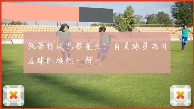 佩蒂特谈巴黎重生：自负球员离开后球队焕然一新