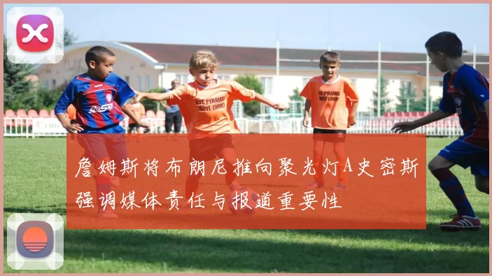 詹姆斯将布朗尼推向聚光灯A史密斯强调媒体责任与报道重要性
