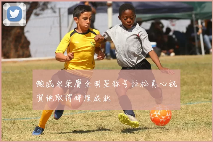 鲍威尔荣膺全明星称号拉松真心祝贺他取得辉煌成就