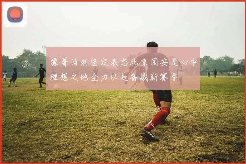 蒙哥马利坚定表态北京国安是心中理想之地全力以赴备战新赛季