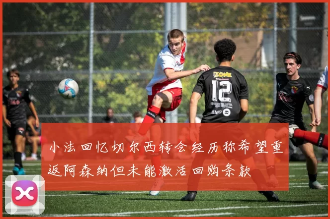 小法回忆切尔西转会经历称希望重返阿森纳但未能激活回购条款