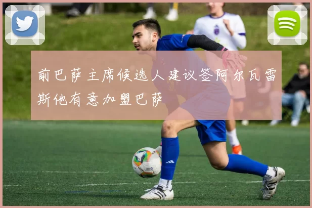 前巴萨主席候选人建议签阿尔瓦雷斯他有意加盟巴萨