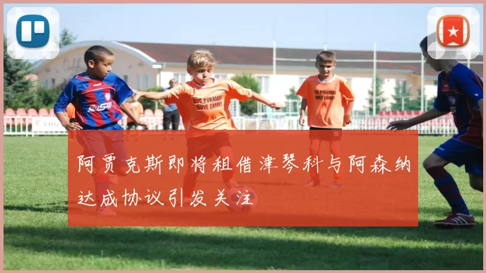 阿贾克斯即将租借津琴科与阿森纳达成协议引发关注