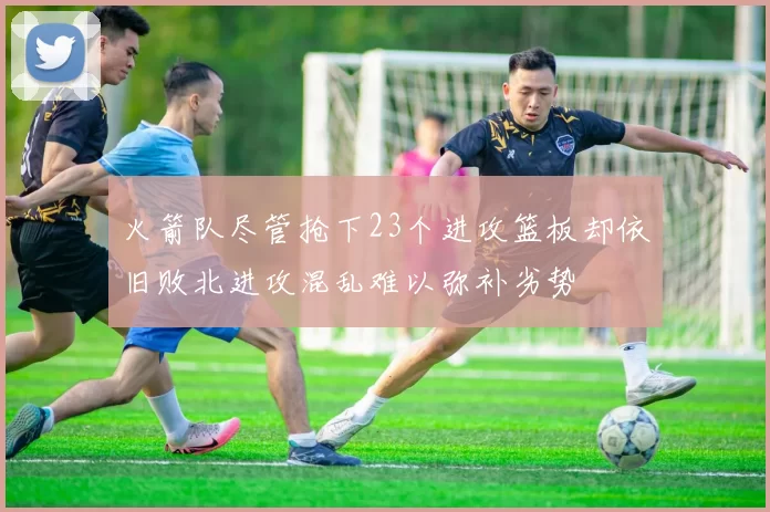 火箭队尽管抢下23个进攻篮板却依旧败北进攻混乱难以弥补劣势