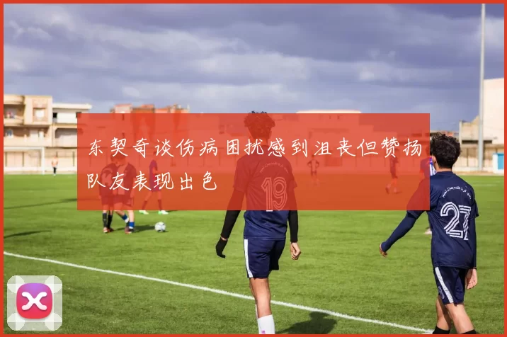 东契奇谈伤病困扰感到沮丧但赞扬队友表现出色
